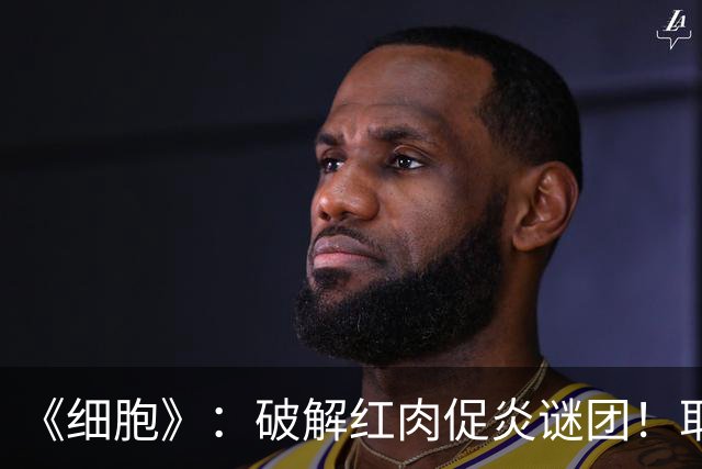 《细胞》：破解红肉促炎谜团！耶鲁团队发现，红肉富含的左旋肉碱可触发巨噬细胞Pyrin炎症小体激活，加剧炎症
