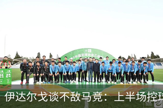 伊达尔戈谈不敌马竞：上半场控球表现不错但缺少威胁和杀伤力
