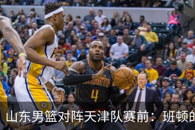 山东男篮对阵天津队赛前：班顿的表现主教练邱彪也有话说