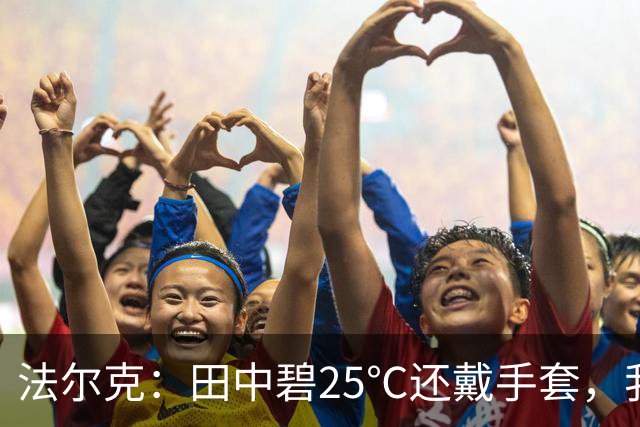 法尔克：田中碧25℃还戴手套，我没收并说“你又不是铃木彩艳！”