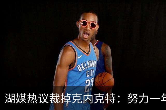 湖媒热议裁掉克内克特：努力一年没找到下家 更看重布朗尼 选他就是错误