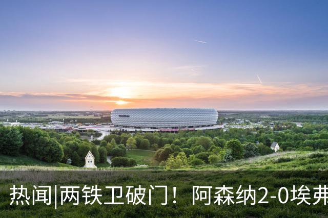 热闻|两铁卫破门！阿森纳2-0埃弗顿，英超积分追平输球曼城