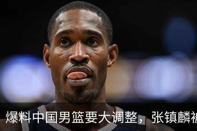爆料中国男篮要大调整，张镇麟被称亚洲第一小前锋，帮郭士强晋级
