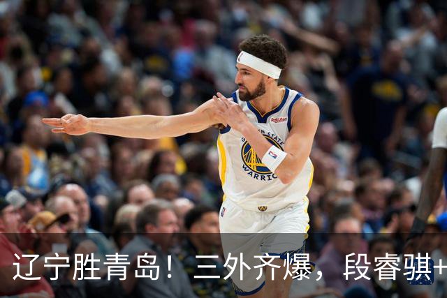 辽宁胜青岛！三外齐爆，段睿骐+张陈治锋惊喜，青岛首发双外太铁